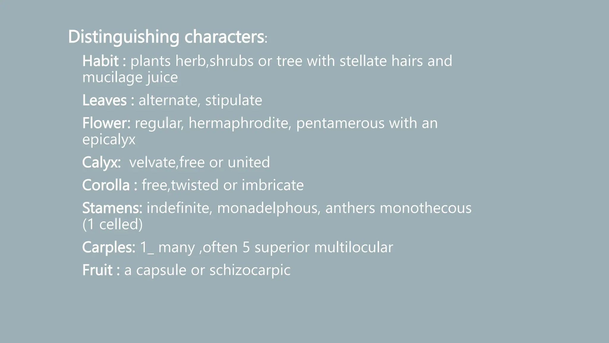 Distinguishing characters:
• Habit : plants herb,shrubs or tree with stellate hairs and
mucilage juice
• Leaves : alternate, stipulate
• Flower: regular, hermaphrodite, pentamerous with an
epicalyx
• Calyx: velvate,free or united
• Corolla : free,twisted or imbricate
• Stamens: indefinite, monadelphous, anthers monothecous
(1 celled)
• Carples: 1_ many ,often 5 superior multilocular
• Fruit : a capsule or schizocarpic
 