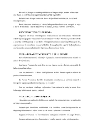 Es vertical: Porque es una imposición de arriba para abajo, son los tributos los
que llegan al contribuyente según sea el parecer del legislador.
Es coercitivo: Porque viene con fuerza de presión e intimidación, es decir el
incumplimiento.
Es de contenido económico.- Porque la imposición tributaria en este país se paga
a través de dinero no a través de especies ni trabajo, siendo así todos los tributos.
CONCEPTOS TEÓRICOS DE RENTA
Impuesto a la renta como impuesto no relacionado (se considera no relacionado
debido a que su pago no conduce necesariamente a un beneficio directo de parte del Estado
a favor del contribuyente), es uno de los principales fuentes de recursos públicos, por ello,
especialmente Es importante conocer el ámbito de su aplicación, a partir de la definición
que la doctrina y nuestra legislación vigente da el concepto de Renta.
TEORÍA DE LA RENTA PRODUCTO O DE LA FUENTE
Para esta teoría, la renta constituye el producto periódico de una fuente durable en
estado de explotación.
Que Sea un Producto: La renta debe ser una riqueza nueva o distinta y separable de
la fuente que la produce.
Que Sea Periódica: La renta debe provenir de una fuente capaz de repetir la
producción de la riqueza.
De Fuente Productora durable: Se entiende como fuente, a un bien corporal o
incorporal capaz de producir una riqueza a su poseedor.
Que sea puesta en estado de explotación: Para producir la renta, la fuente debe
haber sido habilitada de manera racional.
TEORÍA DEL FLUJO DE RIQUEZA
Ganancias por realización de bienes de capital. - Se considera renta a la realización
de bienes patrimoniales.
Ingresos por actividades accidentales. - Se considera renta los ingresos que se
originan producto de una fuente habilitada de manera eventual o transitoria.
Ingresos eventuales. - Se considera renta los ingresos obtenidos por juegos de azar.
Ingresos a título gratuito. - Se considera renta las transferencias a título gratuito.
 
