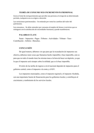TEORÍA DE CONSUMO MÁS INCREMENTO PATRIMONIAL
Grava el total de enriquecimiento que percibe una persona a lo largo de un determinado
período, cualquiera sea su origen o duración
Las variaciones patrimoniales. - Se entiende por renta los cambios del valor del
patrimonio.
Los consumos. - Se debe entender por consumo al empleo de bienes o servicios que se
extinguen con la satisfacción de necesidades humanas y puede manifestarse.
PALABRAS CLAVE
Sunat - Impuestos - Pagas - Tributos - Actividades - Tributar - Taza -
Contribución - Arbitrio - Derechos.
CONCLUSIÓN
De igual manera, debemos ver que para que la recaudación de impuestos sea
efectiva, debemos tener cosas que llamamos hecho imponible y base imponible, esto es
para que no todo el mundo tiene las mismas tasas a la hora de hacer un depósito, ya que
lo que el impuesto será siempre sobre la utilidad, que es la base imponible.
El retiro de las tarifas de ingreso a nivel nacional depende de impuestos para el
gobierno central, como el impuesto a la renta y el IGV.
Los impuestos municipales, como el impuesto regional y el impuesto Alcabala,
son una importante fuente de financiación para los gobiernos locales y contribuyen al
crecimiento y rendimiento de los servicios locales.
 