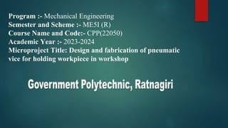 Program :- Mechanical Engineering
Semester and Scheme :- ME5I (R)
Course Name and Code:- CPP(22050)
Academic Year :- 2023-2024
Microproject Title: Design and fabrication of pneumatic
vice for holding workpiece in workshop
 