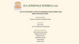 S.H.JONDHALE DOMBIVLI (w)
.
LIST OF DIFFERENT TYPES OF BEARINGS USED IN BIKES AND
WRITE SPECIFICATIONS .
FOR THE COUSRE:
ELEMENT OF MACHINE DESIGN(EMD-22564)
GUIDED BY:
PROF. AVIRAJ
DEPT. OF MECHANICAL ENGINEERING
NAME OF STUDENTS :
KORKE NAMESH BHAUSAHEB
MEMANE NIKHIL ARJUN
THAKARE SUMEET.J
KHANEDWAL.PRATIK.R
AVHAD.ROHAN
KHAIRE TEJESH
.
 