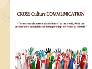 CROSS Culture COMMUNICATION
“ The reasonable person adapts himself to the world, while the
unreasonable one persists in trying to adapt the world to himself ”
 
