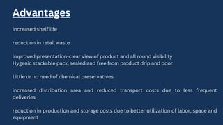Advantages
increased shelf life
reduction in retail waste
improved presentation-clear view of product and all round visibility
Hygenic stackable pack, sealed and free from product drip and odor
Little or no need of chemical preservatives
increased distribution area and reduced transport costs due to less frequent
deliveries
reduction in production and storage costs due to better utilization of labor, space and
equipment
 