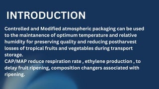 Controlled and Modified atmospheric packaging can be used
to the maintanence of optimum temperature and relative
humidity for preserving quality and reducing postharvest
losses of tropical fruits and vegetables during transport
storage.
CAP/MAP reduce respiration rate , ethylene production , to
delay fruit ripening, composition changers associated with
ripening.
INTRODUCTION
 