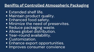 Extended shelf life.
Maintain product quality.
Enhanced food safety.
Minimize the need of preservites.
Reduce packaging waste.
Allows globel distribution.
Year-round availability.
Customization.
Enhance export opportunities.
Improves consumer convience
Benifits of Controlled Atmospheric Packaging
 