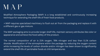 M A P
Modified Atmosphere Packaging (MAP) is a long established and continuously increasing
technique for extending the shelf-life of fresh food products.
→ MAP requires specialized machinery to flush out air from the packaging and replace it with
a different gas or gas mixture.
The MAP packaging aims to provide longer shelf-life, maintain sensory attributes like color or
appearance and achieve the food safety of the product.
The normal composition of air is 21% oxygen, 78% nitrogen and less than 0.1% carbon
dioxide. Modification of the atmosphere within the package by reducing the oxygen content
while increasing the levels of carbon dioxide and/or nitrogen has been shown to significantly
extend the shelf-life of perishable foods at chill temperatures.
 
