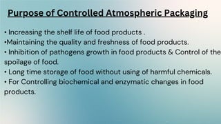 • Increasing the shelf life of food products .
•Maintaining the quality and freshness of food products.
• Inhibition of pathogens growth in food products & Control of the
spoilage of food.
• Long time storage of food without using of harmful chemicals.
• For Controlling biochemical and enzymatic changes in food
products.
Purpose of Controlled Atmospheric Packaging
 