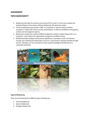 ASSIGNMENT
TOPIC:BIODIVERSITY .
• Biodiversity describes the richness and variety of life on earth. It is the most complex and
important feature of our planet. Without biodiversity, life would not sustain.
• The term biodiversity was coined in 1985. It is important in natural as well as artificial
ecosystems. It deals with nature’s variety, the biosphere. It refers to variabilities among plants,
animals and microorganism species.
• Biodiversity includes the number of different organisms and their relative frequencies in an
ecosystem. It also reflects the organization of organisms at different levels.
• Biodiversity holds ecological and economic significance. It provides us with nourishment,
housing, fuel, clothing and several other resources. It also extracts monetary benefits through
tourism. Therefore, it is very important to have a good knowledge of biodiversity for a
sustainable livelihood.
Types of Biodiversity
There are the following three different types of biodiversity:
• Genetic Biodiversity
• Species Biodiversity
• Ecological Biodiversity
 