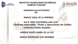 INSTITUTO TECNOLÓGICO DE MÉXICO
CAMPUS TLÁHUAC
INGENIERÍA EN ELECTRÓNICA
3E2
MARCO LEGAL DE LA EMPRESA
M.A.P. BÁEZ CASTAÑEDA ANA LILIA
Contratos mercantiles, Títulos y Operaciones de Crédito
CARRASCO RIAÑO RICARDO
JIMÉNEZ PRIETO MARÍA DE LA LUZ
GARCIA RODRIGUEZ LUIS EDUARDO
 