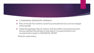  C.TRANSNASAL ENDOSCOPIC APPROACH
 Most of the leak from anterior cranial fossa and sphenoid sinus can be managed
endoscopically
 Hadad-Bassagasteguy flap-for anterior skull base defect reconstreconstruction.
Vascular pedicled Mucosal flap of nasal septum mucoperichondrium and
mucoperiosteum based on NASOSEPTAL ARTERY
(Posterior septal artery).
 