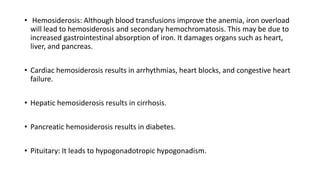 • Hemosiderosis: Although blood transfusions improve the anemia, iron overload
will lead to hemosiderosis and secondary hemochromatosis. This may be due to
increased gastrointestinal absorption of iron. It damages organs such as heart,
liver, and pancreas.
• Cardiac hemosiderosis results in arrhythmias, heart blocks, and congestive heart
failure.
• Hepatic hemosiderosis results in cirrhosis.
• Pancreatic hemosiderosis results in diabetes.
• Pituitary: It leads to hypogonadotropic hypogonadism.
 