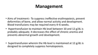 • Aims of treatment:- To suppress ineffective erythropoiesis, prevent
deformities of bone, and allow normal activity and development.
Blood transfusions may be required every 4–6 weeks.
• Hypertransfusion to maintain Hb level between 10 and 12 g/dL is
probably adequate. It decreases the effect of chronic anemia and
prevents abnormal growth and development.
• Supertransfusion wherein the Hb level is maintained at 12 g/dL is
designed to completely suppress hematopoiesis.
Management
 