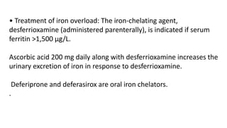 • Treatment of iron overload: The iron-chelating agent,
desferrioxamine (administered parenterally), is indicated if serum
ferritin >1,500 µg/L.
Ascorbic acid 200 mg daily along with desferrioxamine increases the
urinary excretion of iron in response to desferrioxamine.
Deferiprone and deferasirox are oral iron chelators.
.
 