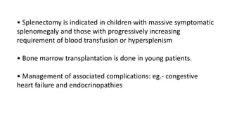 • Splenectomy is indicated in children with massive symptomatic
splenomegaly and those with progressively increasing
requirement of blood transfusion or hypersplenism
• Bone marrow transplantation is done in young patients.
• Management of associated complications: eg.- congestive
heart failure and endocrinopathies
 