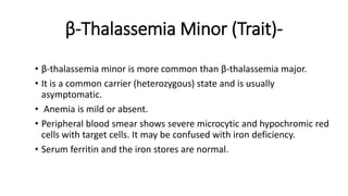 β-Thalassemia Minor (Trait)-
• β-thalassemia minor is more common than β-thalassemia major.
• It is a common carrier (heterozygous) state and is usually
asymptomatic.
• Anemia is mild or absent.
• Peripheral blood smear shows severe microcytic and hypochromic red
cells with target cells. It may be confused with iron deficiency.
• Serum ferritin and the iron stores are normal.
 