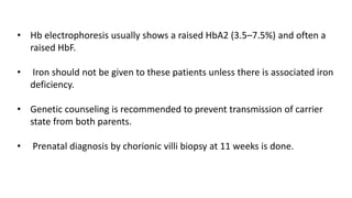 • Hb electrophoresis usually shows a raised HbA2 (3.5–7.5%) and often a
raised HbF.
• Iron should not be given to these patients unless there is associated iron
deficiency.
• Genetic counseling is recommended to prevent transmission of carrier
state from both parents.
• Prenatal diagnosis by chorionic villi biopsy at 11 weeks is done.
 