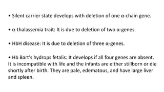 • Silent carrier state develops with deletion of one α-chain gene.
• α-thalassemia trait: It is due to deletion of two α-genes.
• HbH disease: It is due to deletion of three α-genes.
• Hb Bart’s hydrops fetalis: It develops if all four genes are absent.
It is incompatible with life and the infants are either stillborn or die
shortly after birth. They are pale, edematous, and have large liver
and spleen.
 