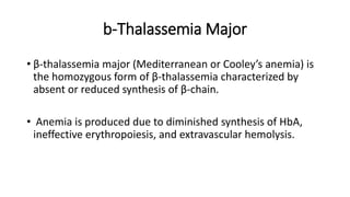 b-Thalassemia Major
• β-thalassemia major (Mediterranean or Cooley’s anemia) is
the homozygous form of β-thalassemia characterized by
absent or reduced synthesis of β-chain.
• Anemia is produced due to diminished synthesis of HbA,
ineffective erythropoiesis, and extravascular hemolysis.
 