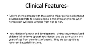 Clinical Features-
• Severe anemia: Infants with thalassemia major are well at birth but
develop moderate-to-severe anemia 6-9 months after birth, when
hemoglobin synthesis switches from HbF to HbA.
• Retardation of growth and development: Untreated/untransfused
children fail to thrive (growth retardation) and die early within 4–5
years of age from the effects of anemia. They are susceptible to
recurrent bacterial infections.
 