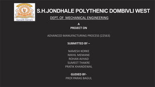 S.H.JONDHALE POLYTHENIC DOMBIVLI WEST
DEPT. OF MECHANICAL ENGINEERING
A
PROJECT ON
ADVANCED MANUFACTURING PROCESS (22563)
SUBMITTED BY –
NAMESH KORKE
NIKHIL MEMANE
ROHAN AVHAD
SUMEET THAKRE
PRATIK KHANDEWAL
GUDIED BY-
PROF.PARAG BAGUL
 