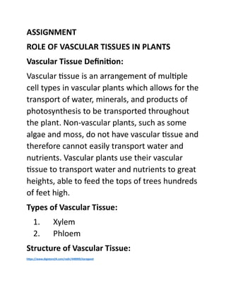 ASSIGNMENT
ROLE OF VASCULAR TISSUES IN PLANTS
Vascular Tissue Definition:
Vascular tissue is an arrangement of multiple
cell types in vascular plants which allows for the
transport of water, minerals, and products of
photosynthesis to be transported throughout
the plant. Non-vascular plants, such as some
algae and moss, do not have vascular tissue and
therefore cannot easily transport water and
nutrients. Vascular plants use their vascular
tissue to transport water and nutrients to great
heights, able to feed the tops of trees hundreds
of feet high.
Types of Vascular Tissue:
1. Xylem
2. Phloem
Structure of Vascular Tissue:
https://www.digistore24.com/redir/448909/Jiarajpoot
 