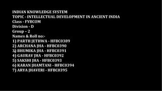 INDIAN KNOWLEDGE SYSTEM
TOPIC - INTELLECTUAL DEVELOPMENT IN ANCIENT INDIA
Class - FYBCOM
Division - D
Group – 2
Names & Roll no:-
1) PARTH JETHWA - HFBC0389
2) ARCHANA JHA - HFBC0390
3) BHUMIKA JHA - HFBC0391
4) GAURAV JHA - HFBC0392
5) SAKSHI JHA - HFBC0393
6) KARAN JHAMTANI - HFBC0394
7) ARYA JHAVERI - HFBC0395
+
 