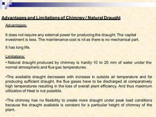 Advantages and Limitationsof Chimney / Natural Draught
Advantages:
It does not require any external power for producing the draught. The capital
investment is less. The maintenance cost is nil as there is no mechanical part.
It has long life.
Limitations:
• Natural draught produced by chimney is hardly 10 to 20 mm of water under the
normal atmospheric and flue gas temperatures.
•The available draught decreases with increase in outside air temperature and for
producing sufficient draught, the flue gases have to be discharged at comparatively
high temperatures resulting in the loss of overall plant efficiency. And thus maximum
utilization of Heat is not possible.
•The chimney has no flexibility to create more draught under peak load conditions
because the draught available is constant for a particular height of chimney of the
plant.
 