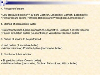4. Pressure of steam
• Low pressure boilers (<= 80 bars-Cochran, Lancashire, Cornish, Locomotive)
• High pressure boilers (>80 bars-Babcock and Wilcox boiler, Lamont boiler)
5. Method of circulation of water
• Natural circulation boilers (Lancashire, Locomotive, Babcock & Wilcox boilers)
• Forced circulation boilers (La-mont boiler, Velox boiler, Benson boiler)
6. Nature of service to be performed
• Land boilers ( Lancashire boiler)
• Mobile boilers (or) Portable boilers (Locomotive boiler)
7. Number of tubes in boiler
• Single tube boilers (Cornish boiler)
• Multi tube boilers (Locomotive, Cochran Babcock and Wilcox boiler)
 