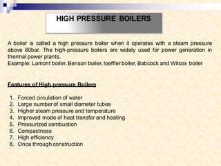 HIGH PRESSURE BOILERS
A boiler is called a high pressure boiler when it operates with a steam pressure
above 80bar. The high-pressure boilers are widely used for power generation in
thermal power plants.
Example: Lamont boiler, Benson boiler, loeffler boiler, Babcock and Wilcox boiler
Features of High pressure Boilers
1. Forced circulation of water
2. Large number of small diameter tubes
3. Higher steam pressure and temperature
4. Improved mode of heat transfer and heating
5. Pressurized combustion
6. Compactness
7. High efficiency
8. Once through construction
 