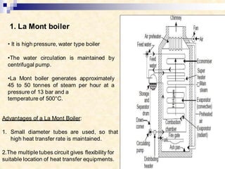 1. La Mont boiler
• It is high pressure, water type boiler
•The water circulation is maintained by
centrifugal pump.
•La Mont boiler generates approximately
45 to 50 tonnes of steam per hour at a
pressure of 13 bar and a
temperature of 500°C.
Advantages of a La Mont Boiler:
1. Small diameter tubes are used, so that
high heat transfer rate is maintained.
2.The multiple tubes circuit gives flexibility for
suitable location of heat transfer equipments.
 