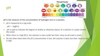 pH
pH is the measure of the concentration of hydrogen ions in a solution.
 pH is measured on a log scale.
pH = - log[H+]
 pH is used to indicate the degree of acidity or alkalinity (basic) of a solution in a polar solvent
like water.
 When there is a high [H+], the solution is more acidic but their value on pH scale is small.
 On the other hand when the [H+] concentration is low, the solution is basic but their value on pH
is high.
 