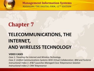 Management Information Systems
MANAGING THE DIGITAL FIRM, 12TH EDITION
TELECOMMUNICATIONS, THE
INTERNET,
AND WIRELESS TECHNOLOGY
Chapter 7
VIDEO CASES
Case 1: Traveling the Internet and Wireless Technology
Case 2: Unified Communications Systems With Virtual Collaboration: IBM and Forterra
Instructional Video 1: AT&T Launches Managed Cisco Telepresence Solution
Instructional Video 2: CNN Telepresence
 