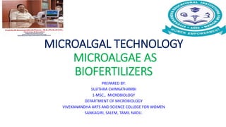MICROALGAL TECHNOLOGY
MICROALGAE AS
BIOFERTILIZERS
PREPARED BY:
SUJITHRA CHINNATHAMBI
1-MSC., MICROBIOLOGY
DEPARTMENT OF MICROBIOLOGY
VIVEKANANDHA ARTS AND SCIENCE COLLEGE FOR WOMEN
SANKAGIRI, SALEM, TAMIL NADU.
 