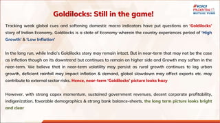 Tracking weak global cues and softening domestic macro indicators have put questions on ‘Goldilocks’
story of Indian Economy. Goldilocks is a state of Economy wherein the country experiences period of ‘High
Growth’ & ‘Low Inflation’
In the long run, while India’s Goldilocks story may remain intact. But in near-term that may not be the case
as inflation though on its downtrend but continues to remain on higher side and Growth may soften in the
near-term. We believe that in near-term volatility may persist as rural growth continues to lag urban
growth, deficient rainfall may impact inflation & demand, global slowdown may affect exports etc. may
contribute to external sector risks. Hence, near-term ‘Goldilocks’ picture looks hazy
However, with strong capex momentum, sustained government revenues, decent corporate profitability,
indigenization, favorable demographics & strong bank balance-sheets, the long term picture looks bright
and clear
Goldilocks: Still in the game!
 