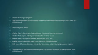  The anti-dumping investigation
 The Commission opens an anti-dumping proceeding (investigation) by publishing a notice in the EU’s
Official Journal.

 The investigation checks:

 whether there is dumping by the producers in the country/countries concerned;
 whether the European industry concerned suffers ‘material injury’;
 whether there is a causal link between dumping and injury, and;
 whether putting measures in place is not against the European interest.
 Only when all four conditions are met can the Commission put anti-dumping measures in place.

 The time limit for the Commission’s investigation is 14 months. The results are then published in the
Official Journal.
 