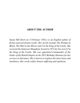 ABOUT THE AUTHOR
Susan Hill (born on 5 February 1942-) is an English author of
fiction and non-fiction works. Her novels include The Woman in
Black, The Mist in the Mirror and I’m the King of the Castle. She
received the Somerset Maugham Award in 1971 for her novel I’m
the King of the Castle. She was appointed Commander of the
Order of the British Empire in the 2012 Birthday Honours for her
services to literature. She is known to explore the inner fears and
loneliness. Her works reflect honest suffering and optimism.
 