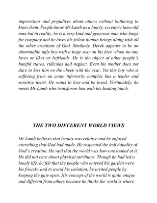 impressions and prejudices about others without bothering to
know them. People know Mr Lamb as a lonely, eccentric lame old
man but in reality, he is a very kind and generous man who longs
for company and he loves his fellow human beings along with all
the other creations of God. Similarly, Derek appears to be an
abominable ugly boy with a huge scar on his face whom no one
loves or likes or befriends. He is the object of other people’s
hateful stares, ridicules and neglect. Even his mother does not
dare to kiss him on the cheek with the scar. Yet this boy who is
suffering from an acute inferiority complex has a tender and
sensitive heart. He wants to love and be loved. Fortunately, he
meets Mr Lamb who transforms him with his healing touch.
THE TWO DIFFERENT WORLD VIEWS
Mr Lamb believes that beauty was relative and he enjoyed
everything that God had made. He respected the individuality of
God’s creation. He said that the world was how one looked at it.
He did not care about physical attributes. Though he had led a
lonely life, he felt that the people who entered his garden were
his friends, and to avoid his isolation, he invited people by
keeping the gate open. His concept of the world is quite unique
and different from others because he thinks the world is where
 