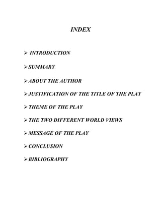 INDEX
➢ INTRODUCTION
➢SUMMARY
➢ABOUT THE AUTHOR
➢JUSTIFICATION OF THE TITLE OF THE PLAY
➢THEME OF THE PLAY
➢THE TWO DIFFERENT WORLD VIEWS
➢MESSAGE OF THE PLAY
➢CONCLUSION
➢BIBLIOGRAPHY
 