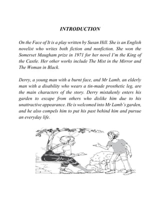 INTRODUCTION
On the Face of It is a play written by Susan Hill. She is an English
novelist who writes both fiction and nonfiction. She won the
Somerset Maugham prize in 1971 for her novel I’m the King of
the Castle. Her other works include The Mist in the Mirror and
The Woman in Black.
Derry, a young man with a burnt face, and Mr Lamb, an elderly
man with a disability who wears a tin-made prosthetic leg, are
the main characters of the story. Derry mistakenly enters his
garden to escape from others who dislike him due to his
unattractive appearance. He is welcomed into Mr Lamb’s garden,
and he also compels him to put his past behind him and pursue
an everyday life.
 