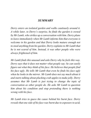 SUMMARY
Derry enters an isolated garden and walks cautiously around it.
A while later, to Derry’s surprise, he finds the garden is owned
by Mr Lamb, who strikes up a conversation with him. Derry plans
to leave immediately when Mr Lamb informs him that everyone is
welcome in his garden and that Derry looks mature enough not
to steal anything from his garden. Derry explains to Mr Lamb that
he is not scared of him. Instead, it was other people who were
always frightened of him.
Mr Lamb finds this unusual and asks Derry why he feels this way.
Derry says that it does not matter what people say; he can easily
figure out what they think of his face. He believes that people find
his face ugly. He tells Mr Lamb that even he finds his face ugly
when he looks in the mirror. Mr Lamb does not say much about it
and starts talking about plucking crab apples to make jelly. Derry
assumes that Mr Lamb is just trying to change the topic of
conversation as other people do. He asks Mr Lamb to question
him about his condition and stop pretending there is nothing
wrong with his face.
Mr Lamb tries to guess the cause behind his burnt face. Derry
reveals that one side of his face was burnt due to exposure to acid,
 