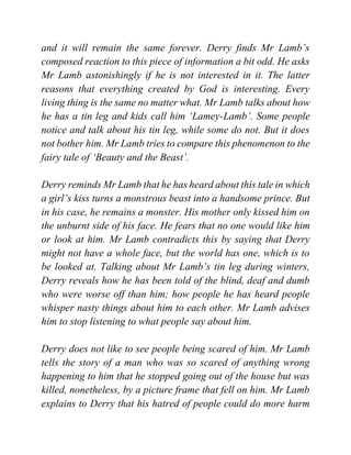 and it will remain the same forever. Derry finds Mr Lamb’s
composed reaction to this piece of information a bit odd. He asks
Mr Lamb astonishingly if he is not interested in it. The latter
reasons that everything created by God is interesting. Every
living thing is the same no matter what. Mr Lamb talks about how
he has a tin leg and kids call him ‘Lamey-Lamb’. Some people
notice and talk about his tin leg, while some do not. But it does
not bother him. Mr Lamb tries to compare this phenomenon to the
fairy tale of ‘Beauty and the Beast’.
Derry reminds Mr Lamb that he has heard about this tale in which
a girl’s kiss turns a monstrous beast into a handsome prince. But
in his case, he remains a monster. His mother only kissed him on
the unburnt side of his face. He fears that no one would like him
or look at him. Mr Lamb contradicts this by saying that Derry
might not have a whole face, but the world has one, which is to
be looked at. Talking about Mr Lamb’s tin leg during winters,
Derry reveals how he has been told of the blind, deaf and dumb
who were worse off than him; how people he has heard people
whisper nasty things about him to each other. Mr Lamb advises
him to stop listening to what people say about him.
Derry does not like to see people being scared of him. Mr Lamb
tells the story of a man who was so scared of anything wrong
happening to him that he stopped going out of the house but was
killed, nonetheless, by a picture frame that fell on him. Mr Lamb
explains to Derry that his hatred of people could do more harm
 