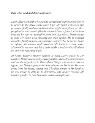 than what acid had done to his face.
Derry likes Mr Lamb’s house and garden and expresses his desire
to return to the place some other time. Mr Lamb welcomes this
proposal gladly and warns him that he might meet plenty of other
people also who are his friends. He could make friends with them
because he was not scared of them and vice versa. Derry wants
to help Mr Lamb with plucking the crab apples. He is worried
about his family not knowing his whereabouts. So, he rushes home
to inform his mother and promises Mr lamb to return soon.
Meanwhile, we see that Mr Lamb thinks aloud to himself about
no one ever returning back.
At home, Derry’s mother refuses to send Derry again to Mr
Lamb’s. Derry retaliates by saying that he likes Mr Lamb’s house
and wants to go there to think about things. His mother refuses
again, and Derry expresses his hatred towards his home. He runs
away from his house, saying that if he does not go to Mr Lamb’s,
he will never be able to go anywhere, and finally reaches Mr
Lamb’s garden to find him dead under an apple tree.
 