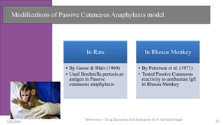 Modifications of Passive Cutaneous Anaphylaxis model
In Rats
• By Goose & Blair (1969)
• Used Bordetella pertusis as
antigen in Passive
cutaneous anaphylaxis
In Rhesus Monkey
• By Patterson et al. (1971)
• Tested Passive Cutaneous
reactivity to antihuman IgE
in Rhesus Monkey
5/8/2024
Reference = Drug Discovery And Evaluation by H. Gerhard Vogal 11
 