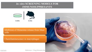 In–vitro SCREENING MODELS FOR
IMMUNOSUPPRESANTS
Inhibition of Histamine release from Mast
cells
Chemiluminescence in macrophages
5/8/2024 Reference = Drug Discovery And Evaluation by H. Gerhard Vogal 16
 