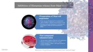 Inhibition of Histamine release from Mast cells
5/8/2024 Reference = Drug Discovery And Evaluation by H. Gerhard Vogal 17
•Preparation of Mast cell
suspension
• Wistar rats are Decapitated & exsanguinated
• 50ml of HBSS is injected into peritoneal cavity
• Peritoneal cells are collected in Centrifuge tube ,
centrifuged at 2000 rpm & Resuspended in
HBSS
•Test compound
Administration
• 1ml test drug is added to the mast cell suspension
• Mixture is incubated at 37oC for 15 mins
• 3 ml of Allergen is added with equal amount of
Calcium Ionophore.
 