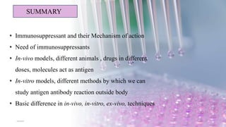 5/8/2024 20
SUMMARY
• Immunosuppressant and their Mechanism of action
• Need of immunosuppressants
• In-vivo models, different animals , drugs in different
doses, molecules act as antigen
• In-vitro models, different methods by which we can
study antigen antibody reaction outside body
• Basic difference in in-vivo, in-vitro, ex-vivo, techniques
 