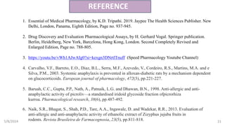 5/8/2024 21
REFERENCE
1. Essential of Medical Pharmacology, by K.D. Tripathi. 2019. Jaypee The Health Sciences Publisher. New
Delhi, London, Panama, Eighth Edition, Page no. 937-945.
2. Drug Discovery and Evaluation Pharmacological Assays, by H. Gerhard Vogal. Springer publication.
Berlin, Heidelberg, New York, Barcelona, Hong Kong, London. Second Completely Revised and
Enlarged Edition, Page no. 788-805.
3. https://youtu.be/vWh1AJwAIg0?si=kexgn3DNrtlTnuff (Speed Pharmacology Youtube Channel)
4. Carvalho, V.F., Barreto, E.O., Diaz, B.L., Serra, M.F., Azevedo, V., Cordeiro, R.S., Martins, M.A. and e
Silva, P.M., 2003. Systemic anaphylaxis is prevented in alloxan-diabetic rats by a mechanism dependent
on glucocorticoids. European journal of pharmacology, 472(3), pp.221-227.
5. Baruah, C.C., Gupta, P.P., Nath, A., Patnaik, L.G. and Dhawan, B.N., 1998. Anti-allergic and anti-
anaphylactic activity of picroliv—a standardised iridoid glycoside fraction ofpicrorhiza
kurroa. Pharmacological research, 38(6), pp.487-492.
6. Naik, S.R., Bhagat, S., Shah, P.D., Tare, A.A., Ingawale, D. and Wadekar, R.R., 2013. Evaluation of
anti-allergic and anti-anaphylactic activity of ethanolic extract of Zizyphus jujuba fruits in
rodents. Revista Brasileira de Farmacognosia, 23(5), pp.811-818.
 