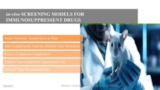 in-vivo SCREENING MODELS FOR
IMMUNOSUPPRESSENT DRUGS
Acute Systemic Anaphylaxis in Rats
Anti Anaphylactic Activity (Schultz Dale Reaction)
Passive Cutaneous Anaphylaxis
Arthrus Type Immediate Hypersensitivity
Delayed Type Hypersensitivity
5/8/2024 Reference = Drug Discovery And Evaluation by H. Gerhard Vogal
5
 