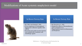 Modifications of Acute systemic anaphylaxis model
In Brown Norway Rats
• By Ufkes and Ottenhof ,1984
• Given suspension of trinitrophenyl
haptenized ovalbumin together with
AIPO4
• Bronchial and cardiovascular function
were studied after treatment with
Antiallergic agents
In Brown Norway Rats
• By Elwood et al. ,1992
• Studied the effects of Dexamethasone
and Cyclosporin A on
Hyperresponsiveness & Inflammatory
cell Responses
5/8/2024
Reference = Drug Discovery And Evaluation by
H. Gerhard Vogal
7
 
