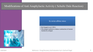 Modifications of Anti Anaphylactic Activity ( Schultz Dale Reaction)
In swiss albino mice
• By Koppel et.al (1981)
• Developed method to induce contraction of mouse
trachea by antigen
5/8/2024 Reference = Drug Discovery And Evaluation by H. Gerhard Vogal 9
 